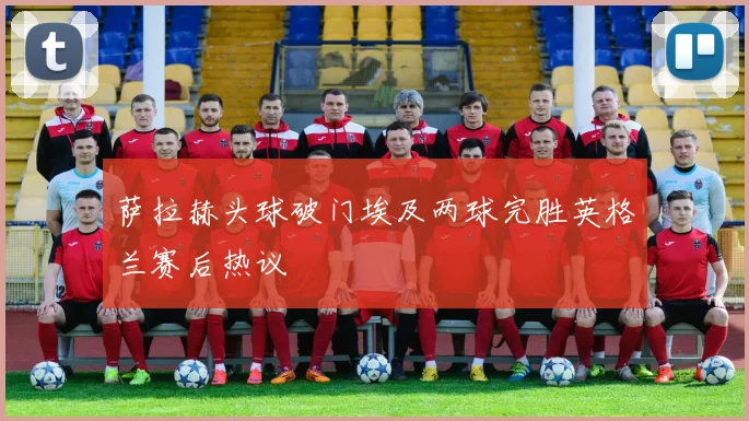 萨拉赫头球破门埃及两球完胜英格兰赛后热议