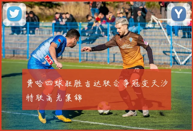 费哈四球狂胜吉达联合争冠变天沙特联高光集锦