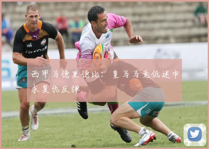 西甲马德里德比：皇马马竞低迷中求复仇反弹