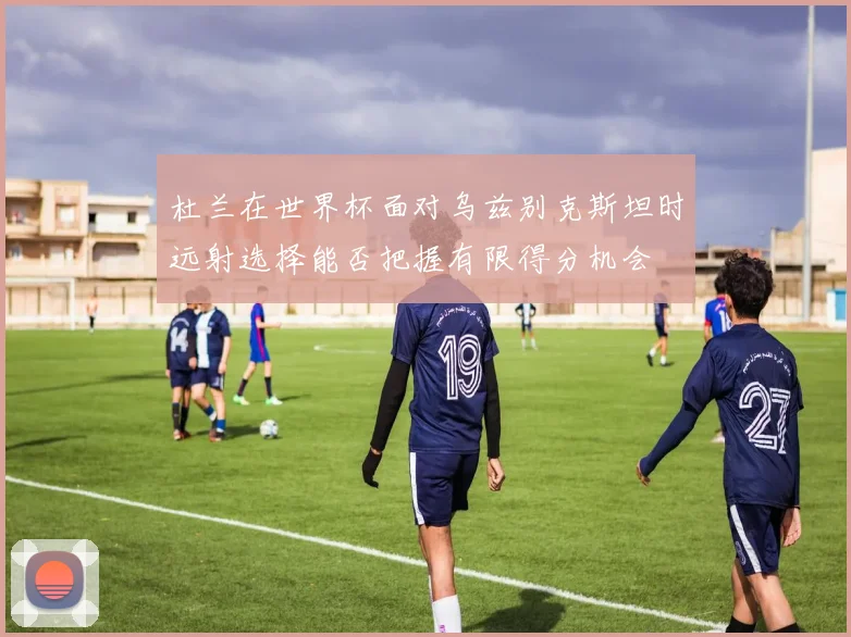 杜兰在世界杯面对乌兹别克斯坦时远射选择能否把握有限得分机会