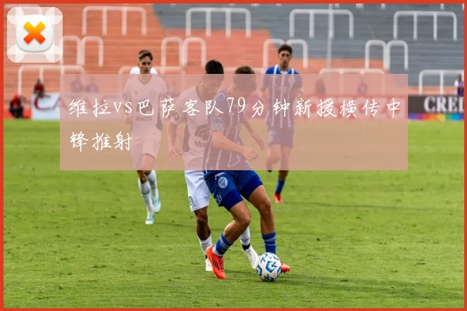 维拉vs巴萨客队79分钟新援横传中锋推射