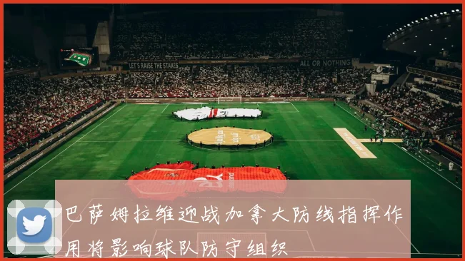 巴萨姆拉维迎战加拿大防线指挥作用将影响球队防守组织