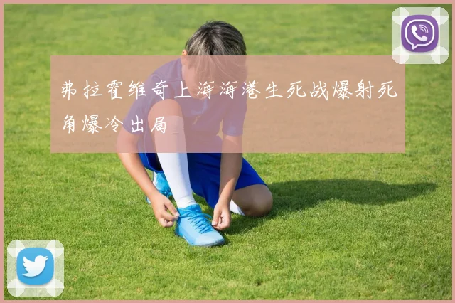 弗拉霍维奇上海海港生死战爆射死角爆冷出局