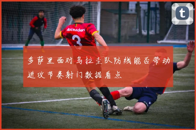 多萨里面对乌拉圭队防线能否带动进攻节奏射门数据看点