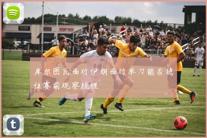 库尔图瓦面对伊朗面对单刀能否稳住赛前观察梳理