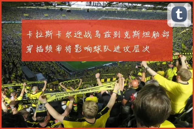 卡拉斯卡尔迎战乌兹别克斯坦肋部穿插频率将影响球队进攻层次