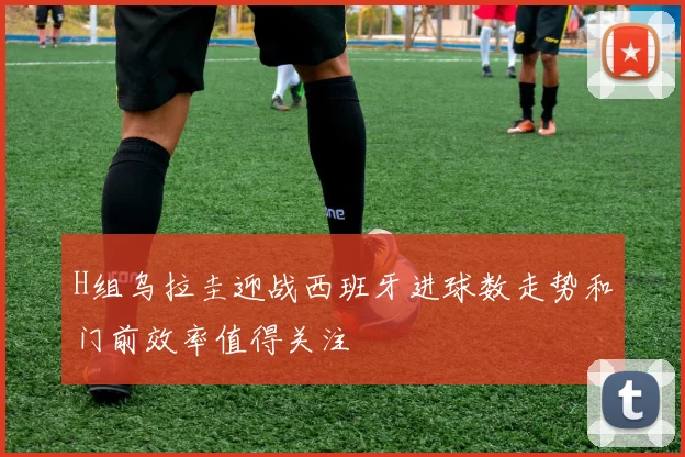 H组乌拉圭迎战西班牙进球数走势和门前效率值得关注