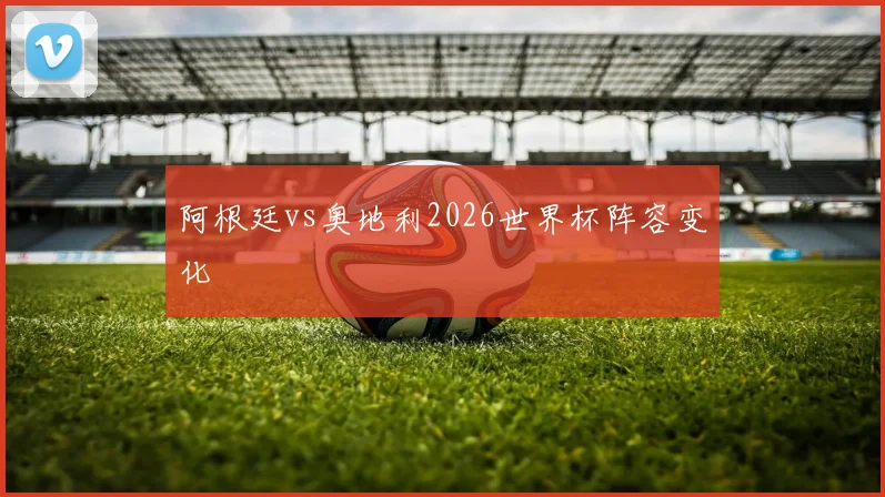 阿根廷vs奥地利2026世界杯阵容变化