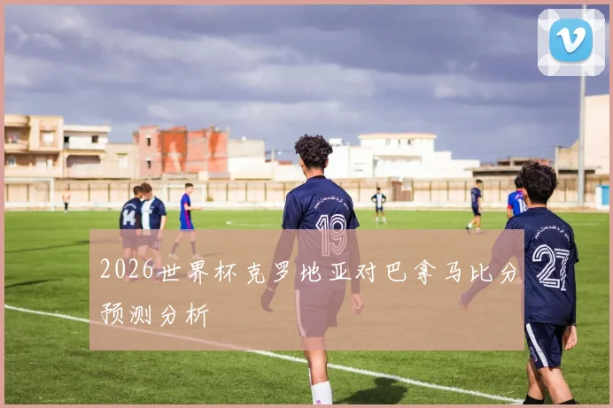 2026世界杯克罗地亚对巴拿马比分预测分析