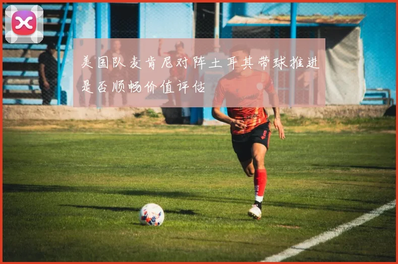 美国队麦肯尼对阵土耳其带球推进是否顺畅价值评估