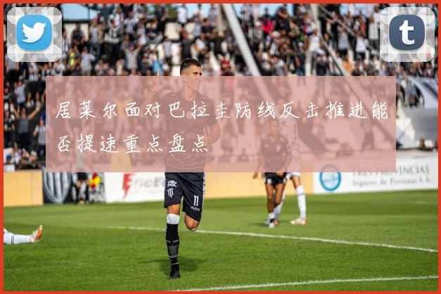 居莱尔面对巴拉圭防线反击推进能否提速重点盘点