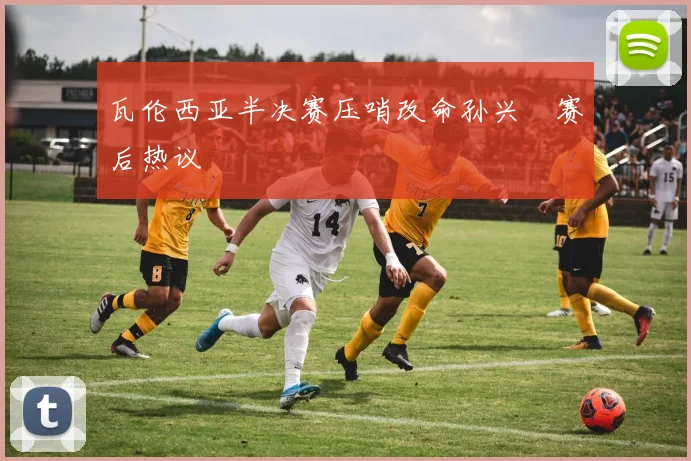 瓦伦西亚半决赛压哨改命孙兴慜赛后热议