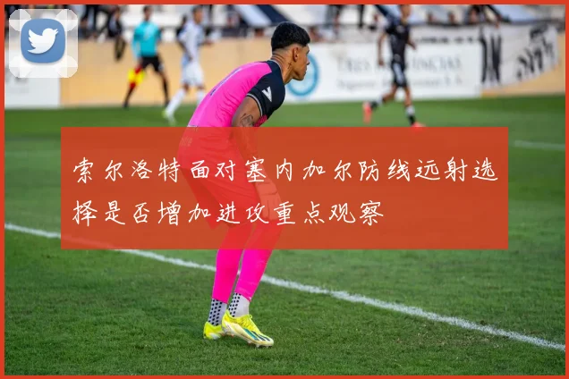 索尔洛特面对塞内加尔防线远射选择是否增加进攻重点观察