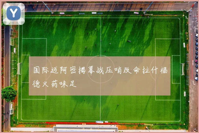 国际迈阿密揭幕战压哨改命拉什福德火药味足