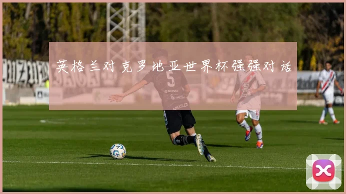 英格兰对克罗地亚世界杯强强对话