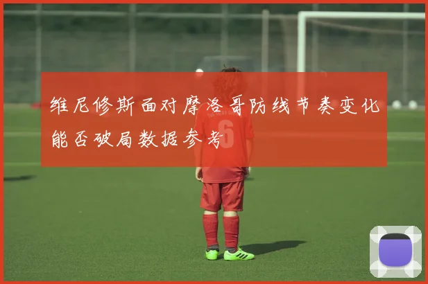 维尼修斯面对摩洛哥防线节奏变化能否破局数据参考