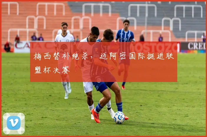 梅西替补绝杀，迈阿密国际挺进联盟杯决赛