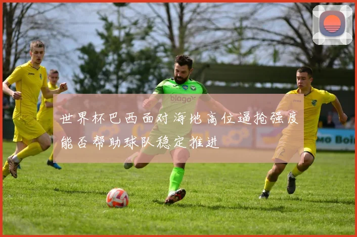 世界杯巴西面对海地高位逼抢强度能否帮助球队稳定推进