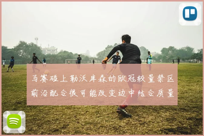 马赛碰上勒沃库森的欧冠较量禁区前沿配合很可能改变边中结合质量