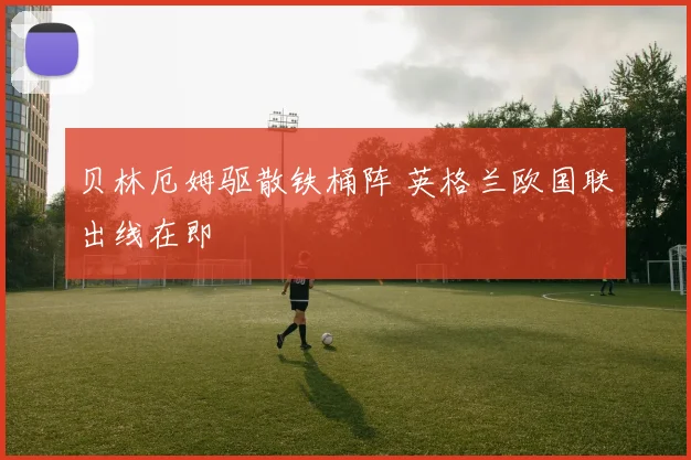 贝林厄姆驱散铁桶阵 英格兰欧国联出线在即
