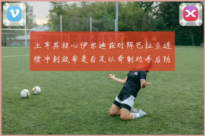 土耳其核心伊尔迪兹对阵巴拉圭连续冲刺效率是否足以牵制对手后防