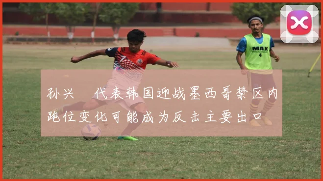 孙兴慜代表韩国迎战墨西哥禁区内跑位变化可能成为反击主要出口