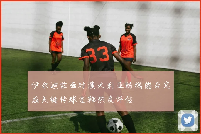 伊尔迪兹面对澳大利亚防线能否完成关键传球金靴热度评估