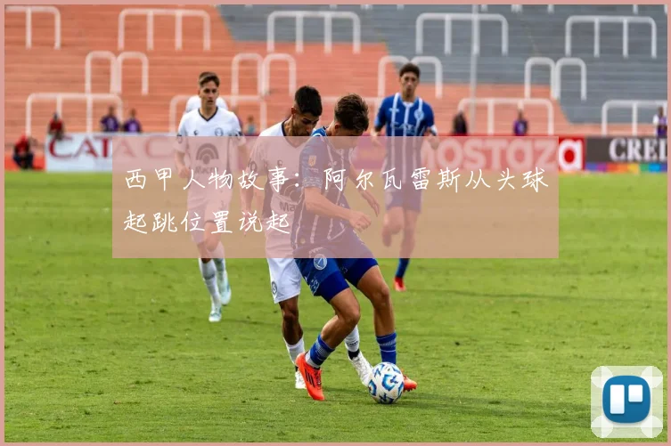 西甲人物故事:阿尔瓦雷斯从头球起跳位置说起