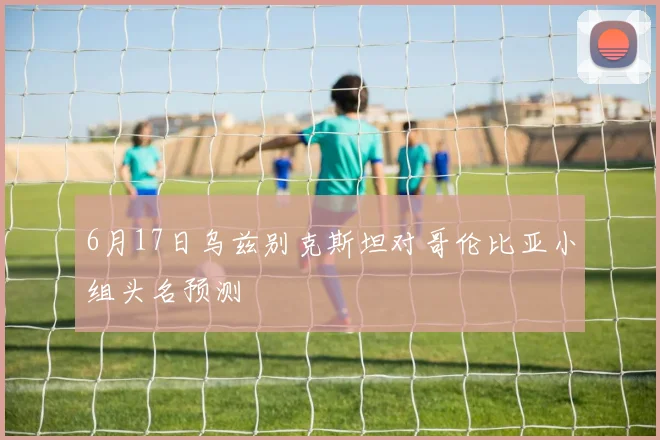 6月17日乌兹别克斯坦对哥伦比亚小组头名预测