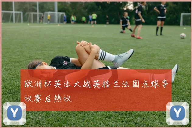 欧洲杯英法大战英格兰法国点球争议赛后热议