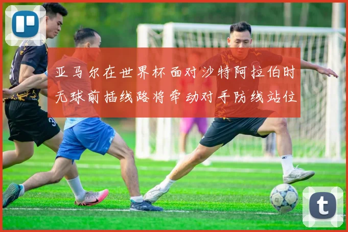 亚马尔在世界杯面对沙特阿拉伯时无球前插线路将牵动对手防线站位