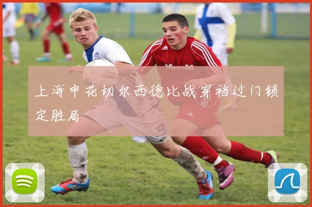 上海申花切尔西德比战穿裆过门锁定胜局