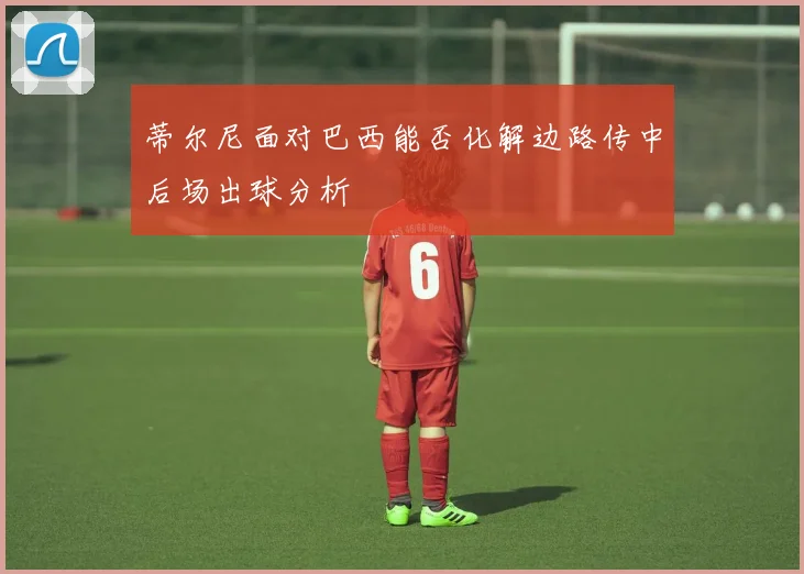 蒂尔尼面对巴西能否化解边路传中后场出球分析