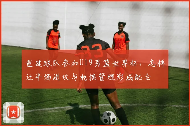 重建球队参加U19男篮世界杯,怎样让半场进攻与轮换管理形成配合