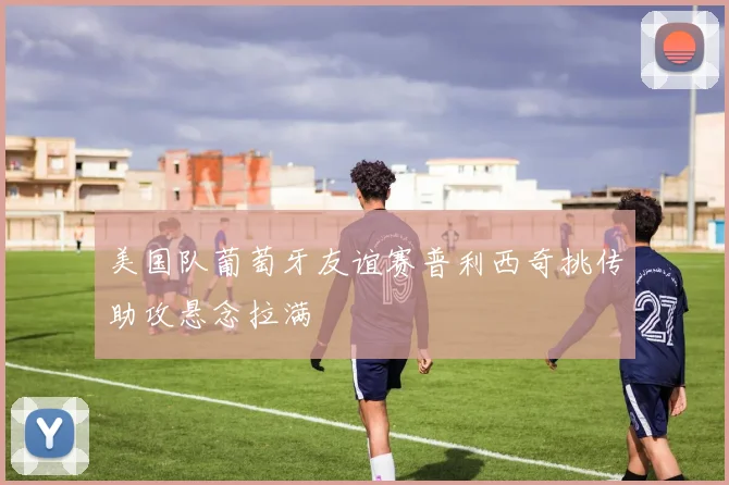 美国队葡萄牙友谊赛普利西奇挑传助攻悬念拉满