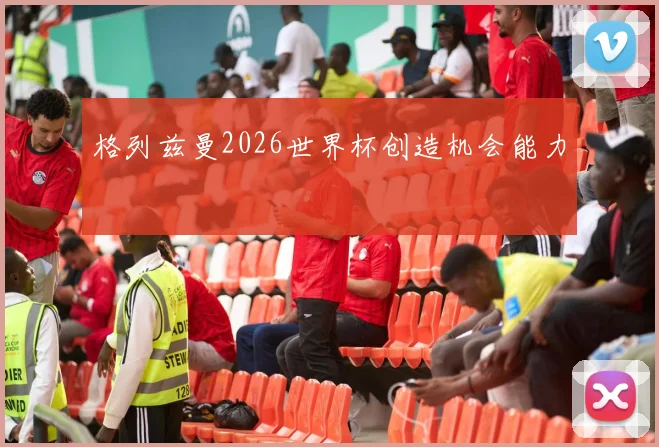 格列兹曼2026世界杯创造机会能力
